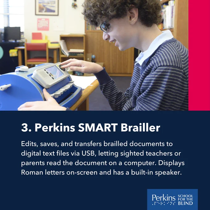 A child types on a Perkins SMART Brailler. Text: Perkins SMART Brailler. Edits, saves, and transfers brailled documents to digital text files via USB, letting sighted teachers or parents read the document on a computer. Displays Roman letters on-screen and has a built-in speaker.
