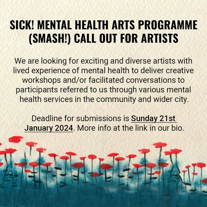 Slide two shows a cropped image by artist Tiitu Takalo and includes the text 'SICK! MENTAL HEALTH ARTS PROGRAMME (SMASH!) CALL OUT FOR ARTISTS’ followed by text that reads 'We are looking for exciting and diverse artists with lived experience of mental health to deliver creative workshops and/or facilitated conversations to participants referred to us through various mental health services in the community and wider city. The deadline for submissions is Sunday 21st January 2024. More info at the link in our bio’.