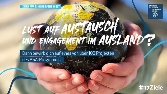 Man sieht Hände, die eine kleine schwarz gelbe Erdkugel halten. Im Hintergrund sieht man die Person unscharf.  Headline: IDEEN FÜR EINE BESSERE WELT. LUST AUF AUSTAUSCH UND ENGAGEMENT IM AUSLAND? Text: Dann bewirb dich jetzt auf eines von über 100 Projekten des ASA-Programms.