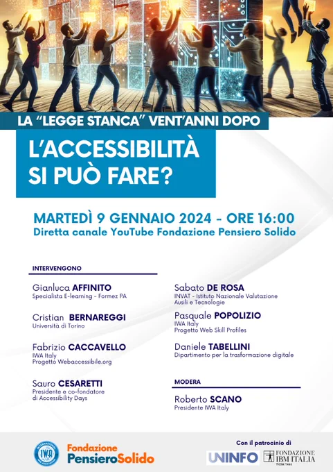 Locandina primo panel: "l'accessibilità si può fare?" Diretta canale Youtube della Fondazione Pensiero Solido martedì 9 gennaio alle 16. 
Moderatore: Roberto Scano (Presidente IWA Italy)
Partecipano:
Daniele Tabellini (Dipartimento per la trasformazione digitale) 
Sabato De Rosa (INVAT - Istituto Nazionale Valutazione Ausili e Tecnologie)
Fabrizio Caccavello (IWA Italy - Progetto Webaccessibile.org)
Sauro Cesaretti (Presidente e co-fondatore di Accessibility Days)
Pasquale Popolizio (IWA Italy - Progetto Web Skill Profiles)
Gianluca Affinito (Specialista E-learning - Formez PA)
Cristian Bernareggi (Università di Torino)