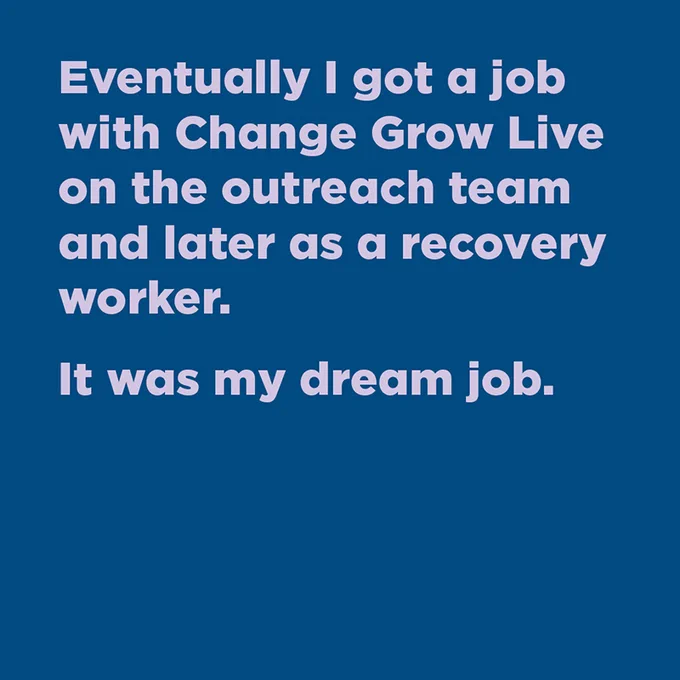 Eventually I got a job with Change Grow Live on the outreach team and later as a recovery worker. It was my dream job.