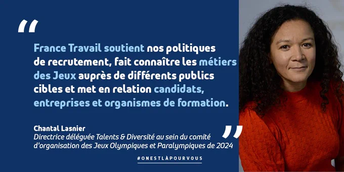 Citation de Chantal Lasnier, Directrice déléguée Talents & Diversité au sein du comité d'organisation des Jeux Olympiques et Paralympiques de 2024 : "France Travail soutient nos politiques de recrutement, fait connaître les métiers des Jeux auprès de différents publics cibles et met en relation candidats, entreprises et organismes de formation."