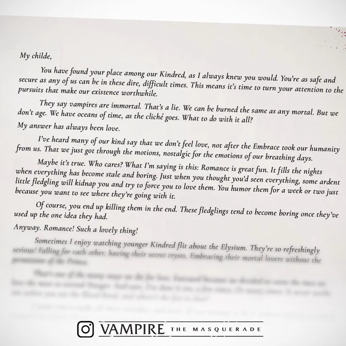My childe,
You have found your place among our Kindred, as I always knew you would. You’re as safe and secure as any of us can be in these dire, difficult times. This means it’s time to turn your attention to the pursuits that make our existence worthwhile.
They say vampires are immortal. That’s a lie. We can be burned the same as any mortal. But we don’t age. We have oceans of time, as the cliché goes. What to do with it all?
My answer has always been love. I’ve heard many of our kind say that we don’t feel love, not after the Embrace took our humanity from us. That we just got through the motions, nostalgic for the emotions of our breathing days. Maybe it’s true. Who cares? What I’m saying is this: Romance is great fun. It fills the nights when everything has become stale and boring.