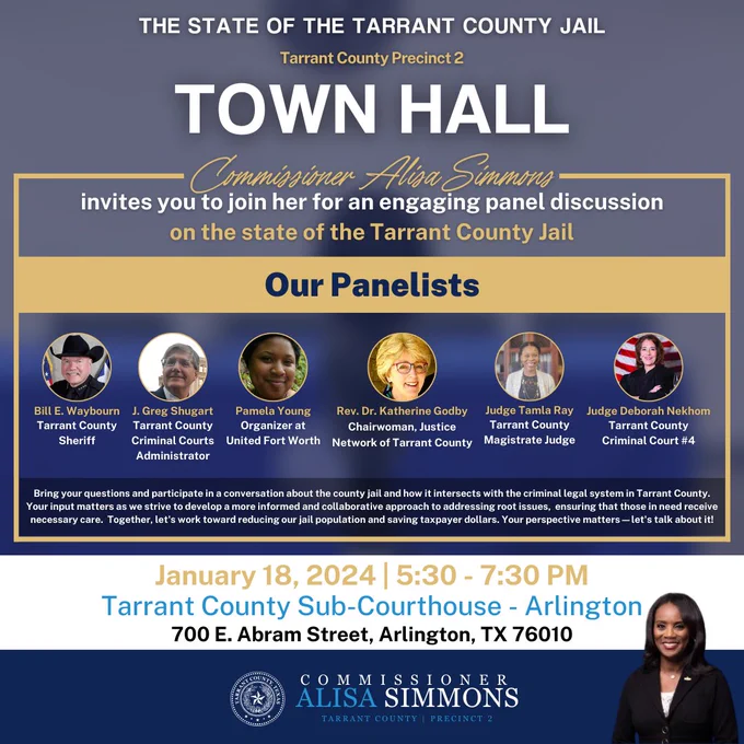 Commissioner Alisa Simmons invites you to join her for an engaging panel discussion on the state of the Tarrant County Jail.

Our panelists: Tarrant County Sheriff Bill Waybourn, along with the Rev. Dr. Katherine Godby, who heads the Justice Network of Tarrant County, Pamela Young, who leads United Fort Worth, Judge Deborah Nekhom, Tarrant County Criminal Court 4, Tarrant County Magistrate, Judge Tamla Ray, and Greg Shugart, the county’s criminal courts administrator. 

Bring your questions and participate in a conversation about the county jail and how it intersects with the criminal legal system in Tarrant County.  Your input matters as we strive to develop a more informed and collaborative approach to addressing root issues that those in need receive necessary care.  Together, let's work toward reducing our jail population and saving taxpayer dollars. Your perspective matters—let's talk about it!

January 18, 2024 | 5:30 - 7:30 PM, Tarrant County Sub-Courthouse - Arlington
