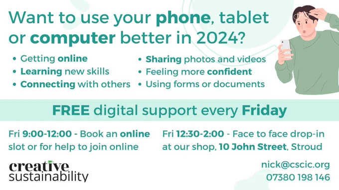 Want to use your phone, tablet or computer better in 2024?

* Getting online 
* Sharing photos and videos
* Using forms or documents
* Feeling more confident 
* Connecting with others
* Learning new skills

FREE digital support every Friday

Fri 9:00-12:00 - Book an online slot or ask for help to join online 
Fri 12:30-2:00 - Face to face drop-in at our shop, 10 John Street, Stroud

nick@cscic.org
07380 198 146