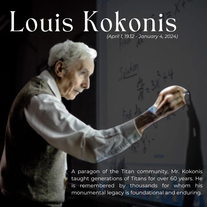 A graphic portrays Louis Kokonis, 91, solving a derivative calculus equation on a smart board. Text reads: Louis Kokonis (April 1, 1932 - January 4, 2024). Caption reads: A paragon of the Titan community, Mr. Kokonis taught generations of Titans for over 60 years. He is remembered by thousands for whom his monumental legacy is foundational and enduring.