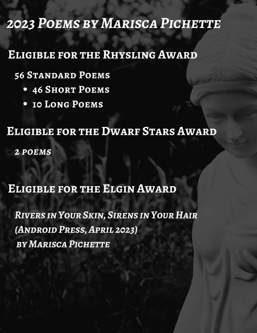 Monochrome image of a white statue of a classical woman looking down, with the following text overlaid on top:
2023 Poems by Marisca Pichette
Eligible for the Rhysling Award:
56 Standard Poems
46 Short Poems
10 Long Poems
Eligible for the Dwarf Stars Award:
2 poems
Eligible for the Elgin Award:
Rivers in Your Skin, Sirens in Your Hair (Android Press, April 2023)
 by Marisca Pichette

