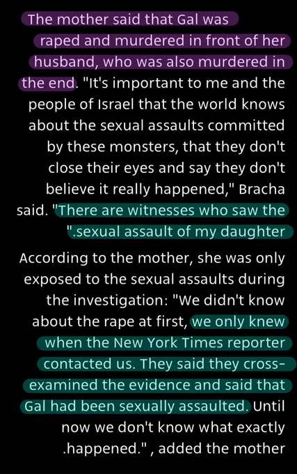 The mother said that Gal was raped and murdered in front of her husband, who was also murdered in the end. "It's important to me and the people of Israel that the world knows about the sexual assaults committed by these monsters, that they don't close their eyes and say they don't believe it really happened," Bracha said. "There are witnesses who saw the sexual assault of my daughter”
According to the mother, she was only exposed to the sexual assaults during the investigation: "We didn't know about the rape at first, we only knew when the New York Times reporter contacted us. They said they cross-examined the evidence and said that Gal had been sexually assaulted. Until now we don't know what exactly happened.", added the mother