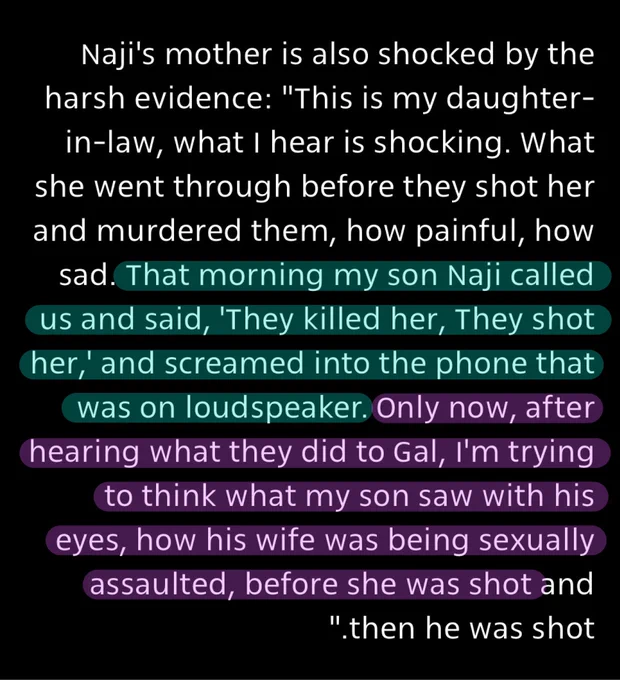 Naji's mother is also shocked by the harsh evidence: "This is my daughter-in-law, what I hear is shocking. What she went through before they shot her and murdered them, how painful, how sad. That morning my son Naji called us and said, 'They killed her, They shot her, and screamed into the phone that was on loudspeaker. Only now, after hearing what they did to Gal, I'm trying to think what my son saw with his eyes, how his wife was being sexually assaulted, before she was shot and then he was shot”
