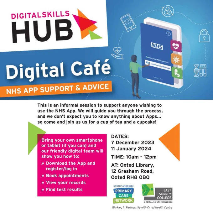 Digital Skills Hub poster for Digital Cafe at Oxted Library 11th Jan 10-12. Bring your own device & friendly digital team will help you download the app, book appointments, view requests or find your test results. An informal session to support anyone wishing to use the NHS app. We will guide you through the process and don't worry if you are not an App person, we can still help. Free tea/coffee & cake too! Poster is blue and white and pink in the main with black text and white text on a pink background in one instance. Colourful triangles are dotted about in orange green and pink with a background of technical devices at the top of the poster. Logos for East Surrey College and South Tandridge Primary Care Network also shown.