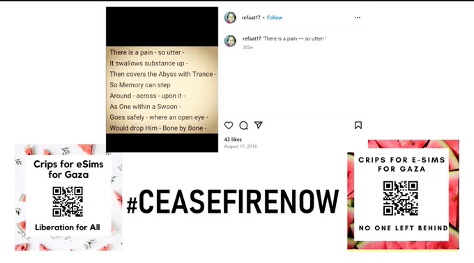Crips for eSIMs for Gaza https://disabilityvisibilityproject.com/2023/12/25/crips-for-esims-for-gaza/

#ceasefirenow

Now matyred Palestinian poet Refaat Alareer’s instagram post of an Emily Dickinson poem

There is a pain — so utter —
It swallows substance up —
Then covers the Abyss with Trance —
So Memory can step
Around — across — opon [sic] it —
As One within a Swoon —
Goes safely — where an open eye —
Would drop Him — Bone by Bone —