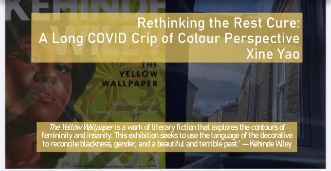 Rethinking the Rest Cure: A Long COVID Crip of Colour Perspective Xine Yao

‘The Yellow Wallpaper is a work of literary fiction that explores the contours of femininity and insanity. This exhibition seeks to use the language of the decorative to reconcile blackness, gender, and a beautiful and terrible past.’ 

Image: exhibition poster for Kehinde Wiley’s Yellow Wallpaper at William Morris Gallery in Walthamstow
View from my flat through a window based in Walthamstow