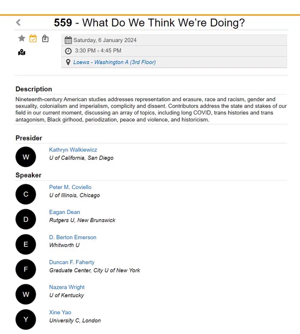 559 - What Do We Think We’re Doing?
Saturday, 6 January 2024
 3:30 PM - 4:45 PM
Loews - Washington A (3rd Floor)
Description
Nineteenth-century American studies addresses representation and erasure, race and racism, gender and sexuality, colonialism and imperialism, complicity and dissent. Contributors address the state and stakes of our field in our current moment, discussing an array of topics, including long COVID, trans histories and trans antagonism, Black girlhood, periodization, peace and violence, and historicism.
Presider
W
Kathryn Walkiewicz
U of California, San Diego
Speaker
C
Peter M. Coviello
U of Illinois, Chicago
D
Eagan Dean
Rutgers U, New Brunswick
E
D. Berton Emerson
Whitworth U
F
Duncan F. Faherty
Graduate Center, City U of New York
W
Nazera Wright
U of Kentucky
Y
Xine Yao
University C, London
Session Information
Forum: American - LLC 19th-Century American
Program: Forum Sessions
Subject: American Literature - Before 1900