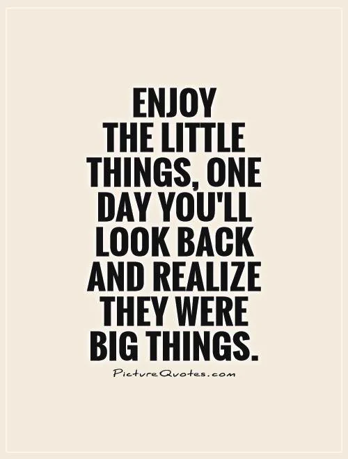Enjoy the little things one day you’ll look back and realise they were the big things