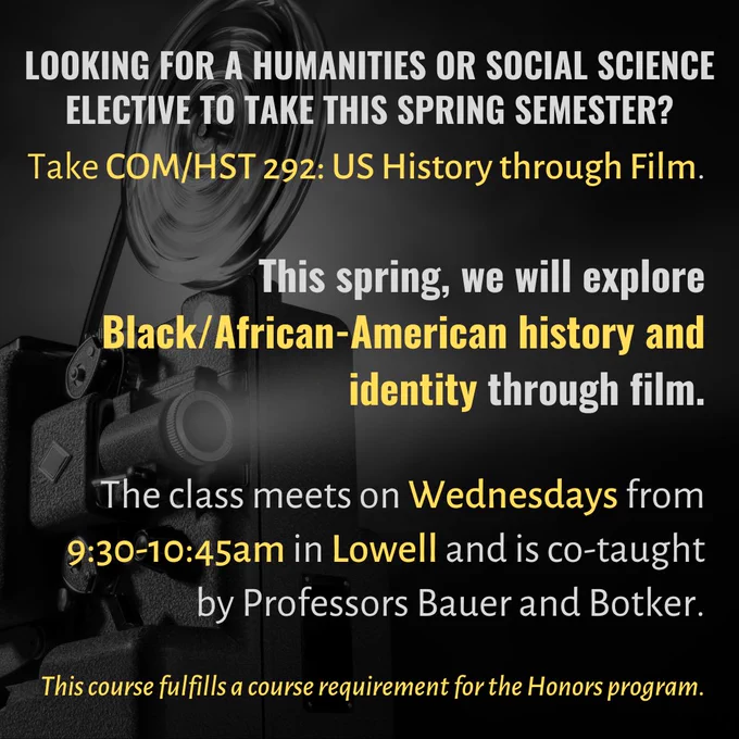 Looking for a humanities or social science elective this spring? Take COM/HST 292: US History through film. This semester we will be exploring the topic through the lens of Black/African-American film and history. This Honors seminar class meets Wednesdays from 9:30-10:45am in Lowell.