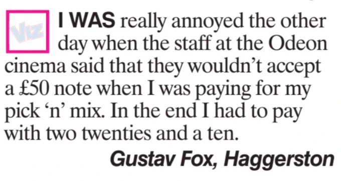 I was really annoyed the other day when the staff at the Odeon cinema said that they wouldn't accept a £5o note when I was paying for my pick 'n' mix. In the end I has to pay with two twenties and a ten. Gustav Fox, Haggerston