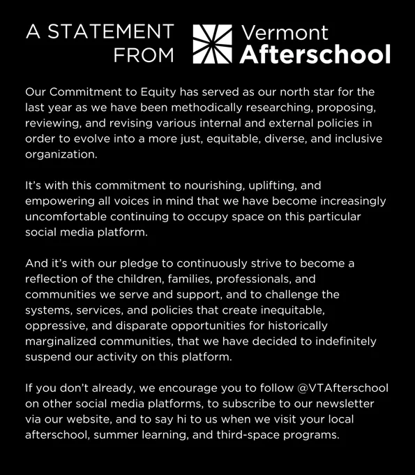 A Statement from Vermont Afterschool

Our Commitment to Equity has served as our north star for the last year as we have been methodically researching, proposing, reviewing, and revising various internal and external policies in order to evolve into a more just, equitable, diverse, and inclusive organization. 

It’s with this commitment to nourishing, uplifting, and empowering all voices in mind that we have become increasingly uncomfortable continuing to occupy space on this particular social media platform. 

And it’s with our pledge to continuously strive to become a reflection of the children, families, professionals, and communities we serve and support, and to challenge the systems, services, and policies that create inequitable, oppressive, and disparate opportunities for historically marginalized communities that we have decided to indefinitely suspend our activity on this platform.

We encourage you to follow @VTAfterschool on other social media platforms and on our website.