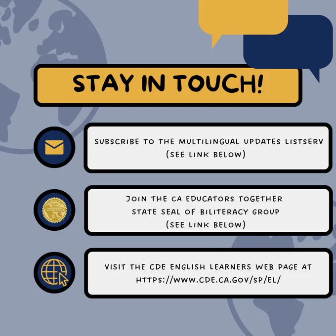 Image titled, "Stay in Touch!" with "subscribe to the multilingual updates listserv (see link below), "join the CA Educators Together State Seal of Biliteracy Group (see link below), and "Visit the CDE English learners web page at The CDE Multilingual Support Division is transitioning away from X. Please keep in touch via our listserv (see below to join), CA Educators Together page (see below), and web page at https://www.cde.ca.gov/sp/el/. " over a blue background with speech bubbles and globes.