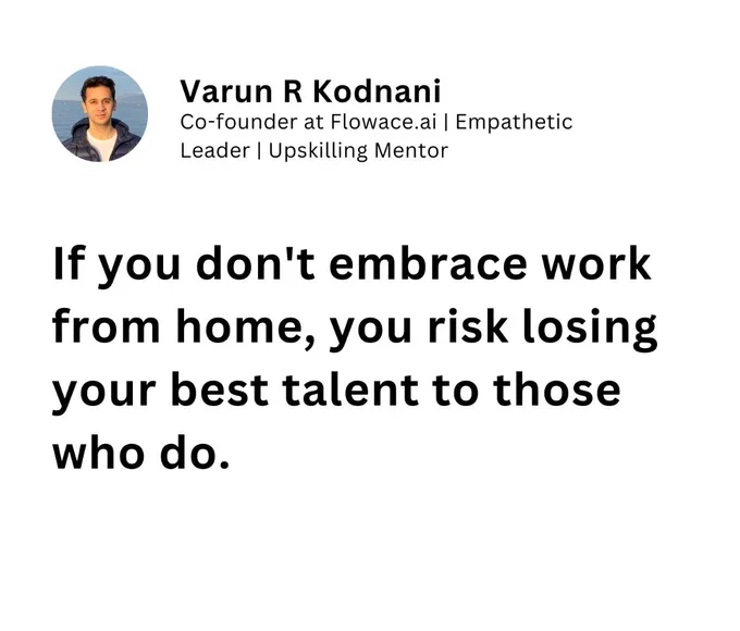 If you don't embrace work from home, you risk losing your best talent to those who do.

Embracing Remote Work: Why It Attracts the Best Talent

To guide you in understanding why adopting a remote working model consistently draws top talent.

Consider the journey of organizations that have thrived by embracing remote work.

➡️ The Flexibility Factor

- Recognize that remote work offers unparalleled flexibility, attracting diverse and skilled individuals.
- Balance the freedom of working from anywhere with the potential for increased productivity and satisfaction.

➡️ The Global Talent Pool Access

- Treat remote work as a gateway to the world's best talents, unrestricted by geographical boundaries.
- Strive to connect with exceptional individuals from various backgrounds and cultures.

➡️ The Work-Life Harmony Concept

- Apply the principles of remote work to foster a healthier work-life balance, enhancing employee morale and retention.