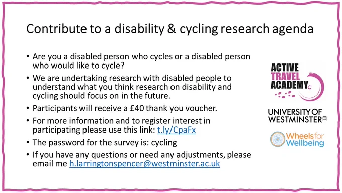 Text says:
Are you a disabled person who cycles or a disabled person who would like to cycle?  We are undertaking research with disabled people to understand what you think research on disability and cycling should focus on in the future.

Participants will receive a £40 thank you voucher.

For more information and to register interest in participating please use this link: t.ly/CpaFx

The password for the survey is: cycling

If you have any questions or need any adjustments, please email me h.larringtonspencer@westminster.ac.uk

The image also shows the active travel academy, university of westminster, and wheels for wellbeing logos.


