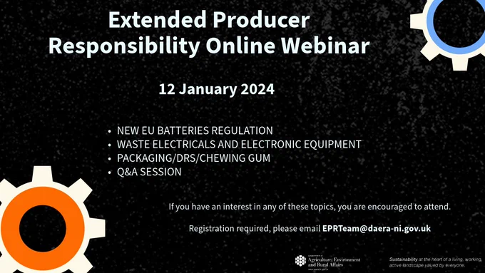 A black graphic with white text which reads “Extended Producer Responsibility Online Webinar - 12 January 2024. Agenda topics include
•              NEW EU BATTERIES REGULATION
•              WASTE ELECTRICALS AND ELECTRONIC EQUIPMENT
•              PACKAGING/DRS/CHEWING GUM 
•              Q&A SESSION
If you have an interest in any of these topics, you are encouraged to attend.
Registration required, please email EPRTeam@daera-ni.gov.uk
