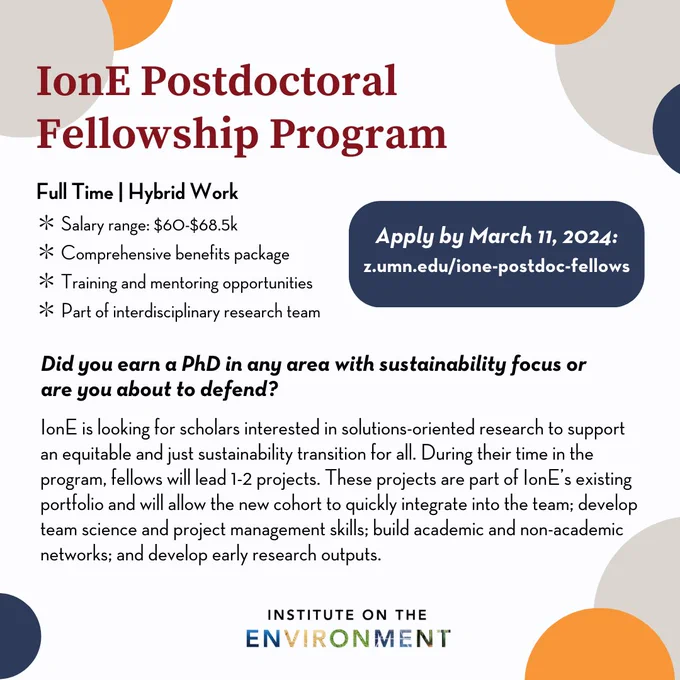 IonE Postdoctoral Fellowship Program

Apply by March 11, 2024:
z.umn.edu/ione-postdoc-fellows

Full Time | Hybrid Work
* Salary range: $60-$68.5k
* Comprehensive benetits package
* Training and mentoring opportunities
* Part of interdisciplinary research team

Did you earn a PhD in any area with sustainability focus or are you about to defend?
lonE is looking for scholars interested in solutions-oriented research to support an equitable and just sustainability transition for all. During their time in the program, fellows will lead 1-2 projects. These projects are part of lonE's existing portfolio and will allow the new cohort to quickly integrate into the team; develop team science and project management skills; build academic and non-academic networks; and develop early research outputs.