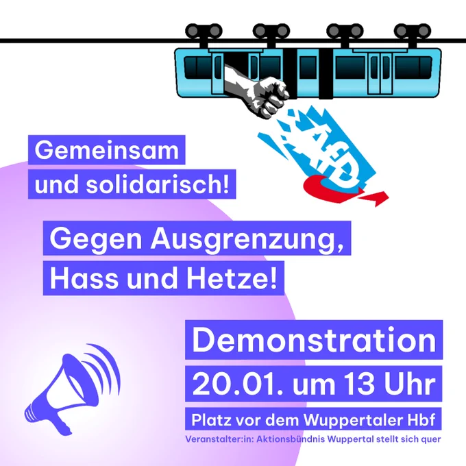Oben rechts ist eine Schwebebahn, aus der eine Faust herausragt, welche das AfD Logo zerstört.
Unten links ist ein Megaphon.
Text: Gemeinsam und solidarisch! Gegen Ausgrenzung, Hass und Hetze!
Demonstration 20.01. um 13 Uhr Platz vor dem Wuppertaler Hauptbahnhof
Veranstalter:in: Aktionsbündnis Wuppertal stellt sich quer