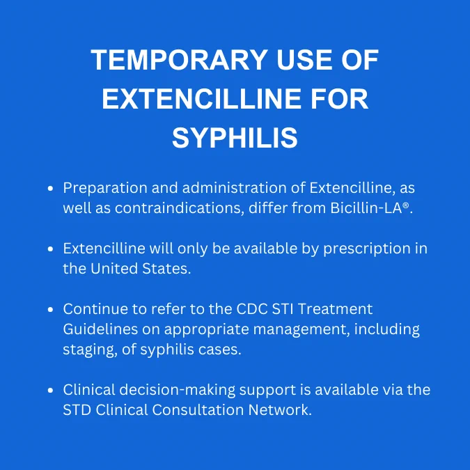 Infographic reads: Temporary Use of Extencilline for Syphilis

-Preparation and administration of Extencilline, as well as contraindications, differ from Bicillin-LA (registered trademark symbol). 

-Extencilline will only be available by prescription in the United States. 

- Continue to refer to the CDC STI Treatment Guidelines on appropriate management, including staging, of syphilis cases. 

-Clinical decision-making support is available via the STD Clinical Consultation Network. 