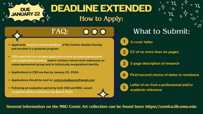 A forest green background with illustrated stars appears behind a yellow text box (on the left) and a list of yellow text without a box (on the right). Text reads:

Applicants must be current members of the Comics Studies Society           and enrolled in a graduate program.

CSS especially encourages applications from un/underrepresented and marginalized scholars and/or scholars whose work addresses an  underrepresented group and/or historically marginalized identity.

Applications to CSS are due by January 22, 2024. 

Applications should be sent to: comicsstudiesorg@gmail.com

Following an evaluation period by both CSS and MSU, award recipients will be notified by mid-March 2024.

What to submit: A cover letter, a CV of no more than six pages, 2-page description of research, first/second choice of dates in residence, and letter of rec from a professional and/or academic reference.

