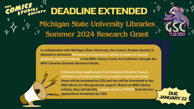 A forest green background with illustrated stars, the CSS logo, and the GSC logo appears behind a yellow text box. 

Text reads: 

In collaboration with Michigan State University, the Comics Studies Society is pleased to announce the launch of a generous annual program to support graduate student research in the MSU Library Comic Art Collection through the MSU Libraries Summer Research Grant.

CSS welcomes applications from Graduate Student Caucus members currently enrolled in a program of graduate study: these will be reviewed by CSS and two will be forwarded to the MSU library for this generous support. Based on MSU Library criteria, they will identify a single award of $3000 from the two applications forwarded by CSS.