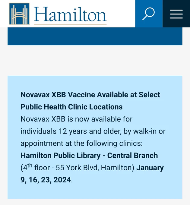 Novavax XBB Vaccine Available at Select Public Health Clinic Locations
Novavax XBB is now available for individuals 12 years and older, by walk-in or appointment at the following clinics:
Hamilton Public Library - Central Branch (4th floor - 55 York Blvd, Hamilton) January 9, 16, 23, 2024.