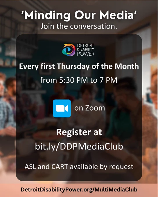 A background image of a group of people sitting around a table in a coffee shop, conversing. Text reads,” 'Minding Our Media'. Join the conversation. DDP logo. Every first Thursday of the Month from 5:30 PM to 7 PM on Zoom. Register at bit.lyDDPMediaClub. ASL and CART available by request. DetroitDisabilityPower.org/MultiMediaClub.” 