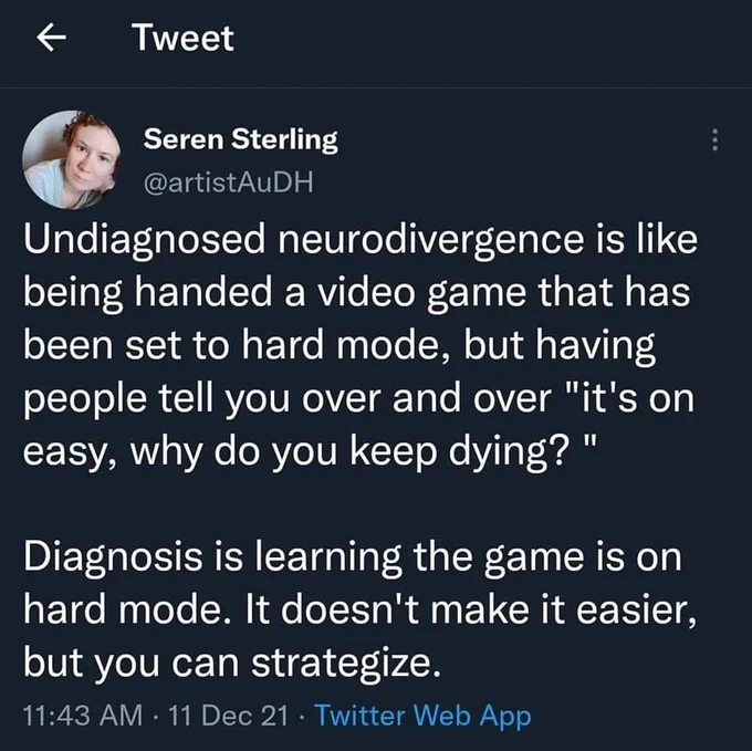 Transcription: Undiagnosed neurodivergence is like being handed a video game that has been set to hard mode, but having people tell you over and over "it's on easy, why do you keep dying? "

Diagnosis is learning the game is on hard mode. It doesn't make it easier, but you can strategize.