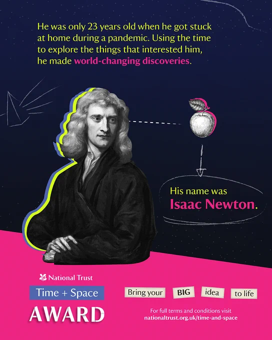 Blue and pink coloured graphic with an image of Isaac Newton and an apple. The text reads: He was only 23 years old when he got stuck at home during a pandemic. Using the time to explore things that interested him he made world-changing discoveries. His name was Isaac Newton.
Under this is a pink banner with National Trust Time   Space Award logo. Text in boxes reads Bring your BIG idea to life and the weblink for terms and conditions is at the bottom.