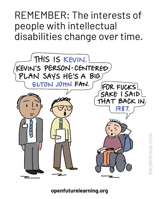 ID:Text at the top of the image reads: Remember: The interests of people with intellectual disabilities change over time.

Two official looking people (one with clipboard). Their speech bubble reads: This is Kevin. Kevin's Person-Centered Plan says that he is a big Elton John fan.

Disabled man sat in a wheelchair looking up at two people. His speech bubble reads: For fucks sake I said that in 1987.