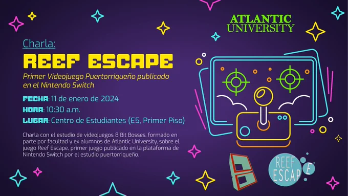 Arte que lee: "Charla: Reef Escape, primer videojuego puertorriqueño publicado en el Nintendo Switch. Fecha: 11 de enero de 2024, Hora: 10:30 a.m., Lugar: Centro de Estudiantes (E5, Primer Piso). Charla con el estudio de videojuegos 8 Bit Bosses, formado en parte por facultad y ex alumnos de Atlantic University, sobre el juego Reef Escape, primer juego publicado en la plataforma de Nintendo Switch por el estudio puertorriqueño." Incluye el logo de Atlantic University, 8 Bit Bosses y Reef Escape.
