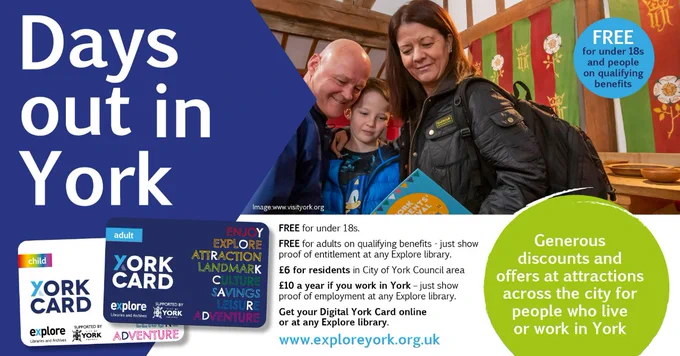A poster is titled "Days out in York" with an image of the Adult and Child York Cards. "Generous discounts and
offers at attractions across the city for people who live or
work in York. FREE for under 18s. FREE for adults on qualifying benefits - just show proof of entitlement at any Explore library. £6 for residents in City of York Council area £10 a year if you work in York. Get your Digital York Card online or call in at any Explore library." With an photo of a family looking around a hall.