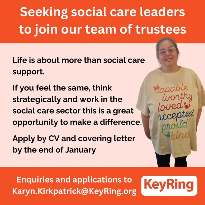  Seeking social care leaders to join our team of trustees

Life is about more than social care 
support. 

If you feel the same, think strategically and work in the social care sector this is a great opportunity to make a difference.

Apply by CV and covering letter by the end of January
Enquiries and applications to
Karyn.Kirkpatrick@KeyRing.org