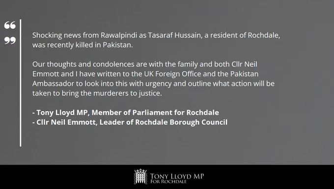 A grey background with the following words in white text: "Shocking news from Rawalpindi as Tasaraf Hussain, a resident of Rochdale, was recently killed in Pakistan. Our thoughts and condolences are with the family and both Cllr Neil Emmott and I have written to the UK Foreign Office and the Pakistan Ambassador to look into this with urgency and outline what action will be taken to bring the murderers to justice." The statement is signed off by "Tony Lloyd MP, Member of Parliament for Rochdale" and "Cllr Neil Emmott, Leader of Rochdale Borough Council". At the bottom of the image is a black banner with the House of Commons Portcullis in white. Next to this is the text 'Tony Lloyd MP for Rochdale'