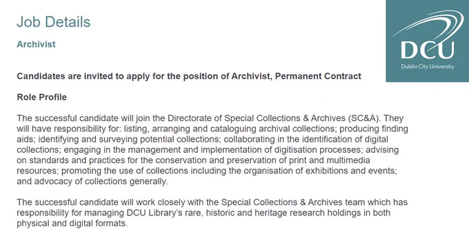 Dublin City University Library job details for position of Archivist, Permanent Contract. 

The successful candidate will join the Directorate of Special Collections & Archives (SC&A). They will have responsibility for: listing, arranging and cataloguing archival collections; producing finding aids; identifying and surveying potential collections; collaborating in the identification of digital collections; engaging in the management and implementation of digitisation processes; advising on standards and practices for the conservation and preservation of print and multimedia resources; promoting the use of collections including the organisation of exhibitions and events; and advocacy of collections generally. 

The successful candidate will work closely with the Special Collections & Archives team which has responsibility for managing DCU Library’s rare, historic and heritage research holdings in both physical and digital formats.