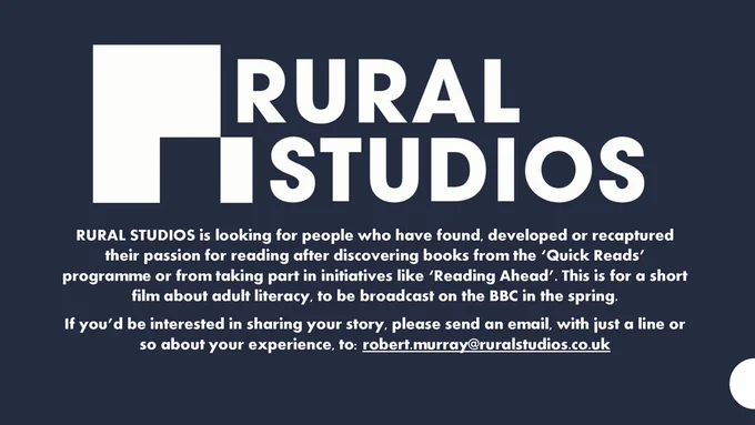 Navy graphic with white text that reads: RURAL STUDIOS is looking for people who have found, developed or recaptured their passion for reading after discovering books from our Quick Reads programme or taking part in our initiatives like Reading Ahead. This is for a short film about adult literacy to be broadcast on the BBC in the spring.
If you’d be interested in sharing your story, please send an email, with just a line or so about your experience, to: robert.murray@ruralstudios.co.uk
If you’d be interested in sharing your story, please send an email, with just a line or so about your experience, to robert.murray@ruralstudios.co.uk