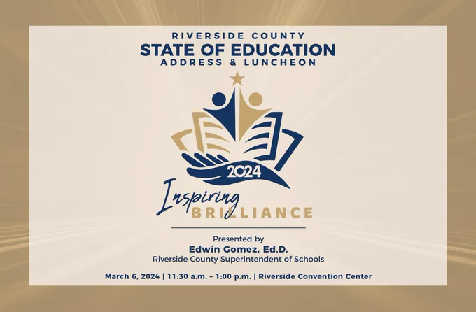 Riverside County State of Education Address & Luncheon 2024 “Inspiring Brilliance”, Presented by Edwin Gomez, Ed.D. Riverside County Superintendent of Schools. March 6, 2024 11:30 a.m. to 1:00 p.m. at the Riverside Convention Center.