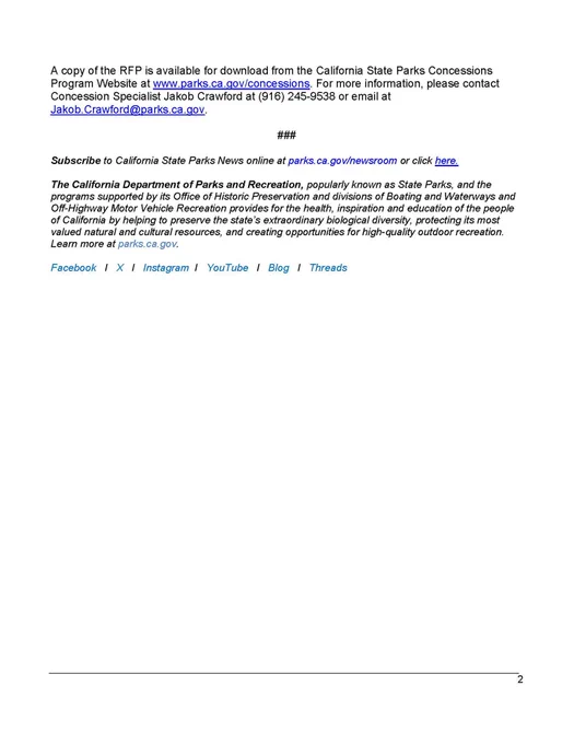 ADDITIONAL INFORMATION:
Proposals must be delivered in person or by mail no later than 2 p.m. on March 27, 2024 at the Department of Parks and Recreation, 715 P Street, 13th Floor, Sacramento, CA 95814.

A copy of the RFP is available for download from the California State Parks Concessions Program Website at www.parks.ca.gov/concessions. For more information, please contact Concession Specialist Jakob Crawford at (916) 245-9538 or email at Jakob.Crawford@parks.ca.gov.