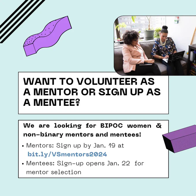 A flyer for the upcoming event that reads: "Want to volunteer as a mentor or sign up as a mentee? We are looking for BIPOC women and non-binary mentors and mentees. Mentors sign up by Jan. 19 at bit.ly/VSmentors2024. Mentee sign-up opens Jan. 22 for mentor selection"