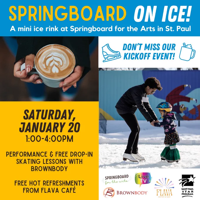 Blue, yellow, and white graphic with text that reads, “Springboard on Ice! A mini ice rink at Springboard for the Arts in St. Paul. Saturday, January 20, 1:00-4:00pm. Performance and free drop-in skating lessons with Brownbody. Free hot refreshments from Flava Café.” Photo of two hands holding a hot latte. Photo of an ice skater from the organization Brownbody holding hands with a child to help them ice skate.