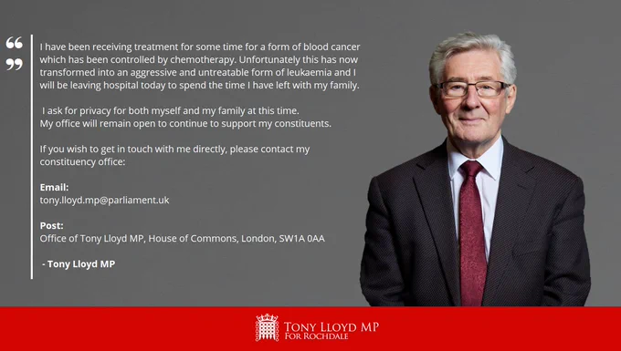 A grey background with a photo of Tony to the right. The statement reads: "I have been receiving treatment for some time for a form of blood cancer which has been controlled by chemotherapy. Unfortunately this has now transformed into an aggressive and untreatable form of leukaemia and I will be leaving hospital today to spend the time I have left with my family. I ask for privacy for both myself and my family at this time.  My office will remain open to continue to support my constituents. If you wish to get in touch with me directly, please contact my constituency office: Email: tony.lloyd.mp@parliament.uk / Post: Office of Tony Lloyd MP, House of Commons, London, SW1A 0AA" There is a red banner at the bottom of the graphic with a House of Commons Portcullis logo in white with the words 'Tony Lloyd MP for Rochdale'