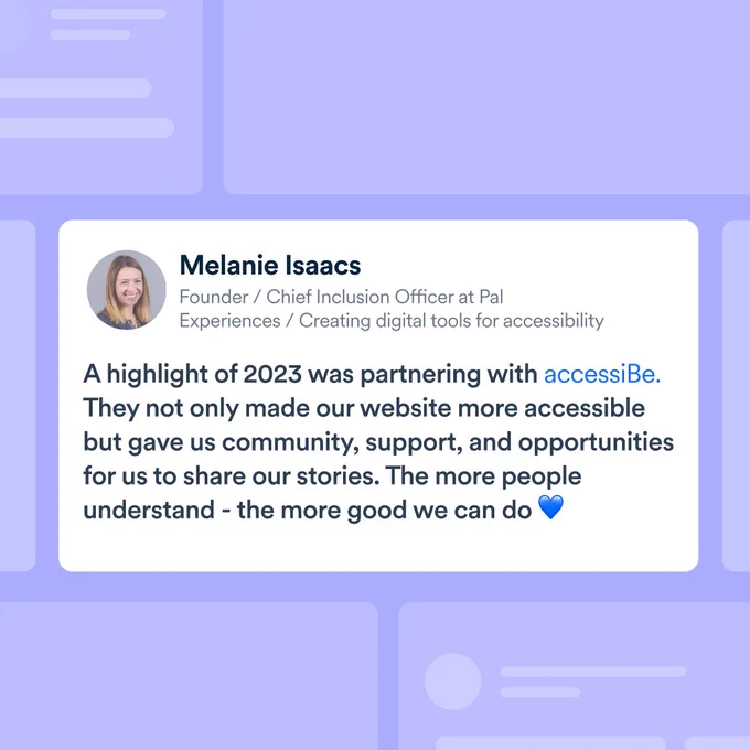 Melanie Isaacs “Founder/Chief Inclusion Officer at Pal Experiences / Creating digital tools for accessibility”. “A highlight of 2023 was partnering with accessiBe. They not only made our website more accessible but gave us community, support, and opportunities for us to share our stories. The more people understand - the more good we can do”. 