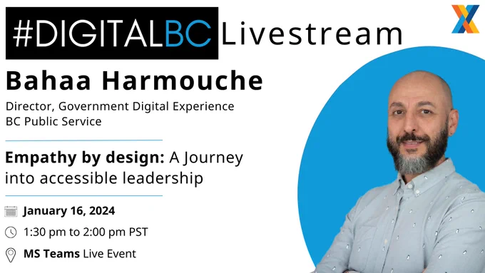 To the left of the image you have the Digital Livestream information. 
The speaker is Bahaa Harmouche and he is a director from the BC Public Service that is Director for the Government Digital Experience 

The session is called "Empathy by design: A journey into accessible leadership 

the time the session starts is January 16, 2024 at 1:30 - 2:00 pm PST 

On MS Teams Live 

Please register to join the #DigitalBC Livestream series here: http://eepurl.com/gMNeYv 

On the right side of the image is a picture of Bahaa in a blue dress shirt with a pattern and he is a man with a shaved head and a beard and brown eyes   
