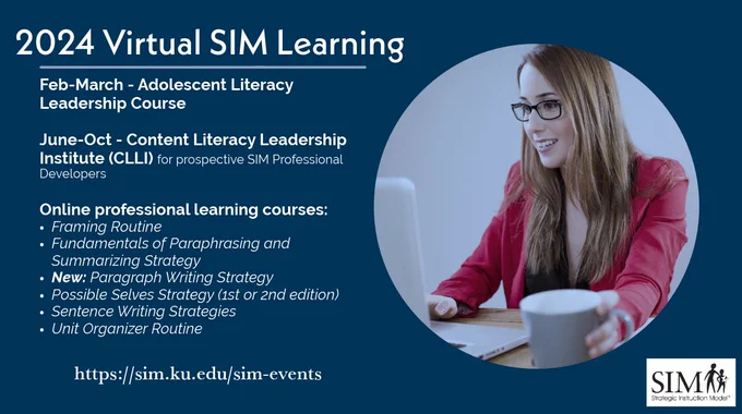 Image of person studying with text 
"2024 Virtual SIM Learning - https://sim.ku.edu/sim-events

Feb-March - Adolescent Literacy Leadership Course

June-Oct - Content Literacy Leadership Institute (CLLI) for prospective SIM Professional Developers

Online professional learning courses:
Framing Routine
Fundamentals of Paraphrasing and Summarizing Strategy
New: Paragraph Writing Strategy
Possible Selves Strategy (1st or 2nd edition)
Sentence Writing Strategies
Unit Organizer Routine"
image of SIM logo