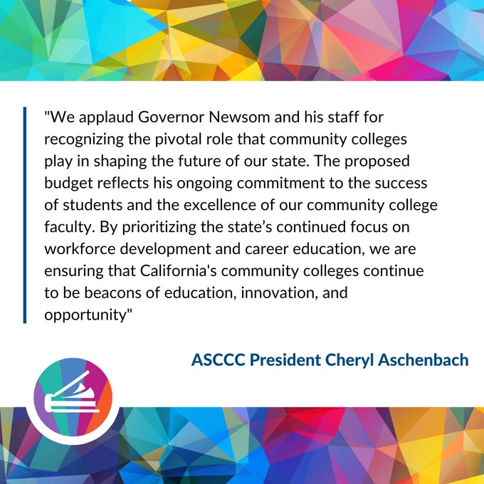 "We applaud Governor Newsom and his staff for recognizing the pivotal role that community colleges play in shaping the future of our state. The proposed budget reflects his ongoing commitment to the success of students and the excellence of our community college faculty. By prioritizing the state’s continued focus on workforce development and career education, we are ensuring that California's community colleges continue to be beacons of education, innovation, and opportunity." ASCCC President Cheryl Aschenbach.